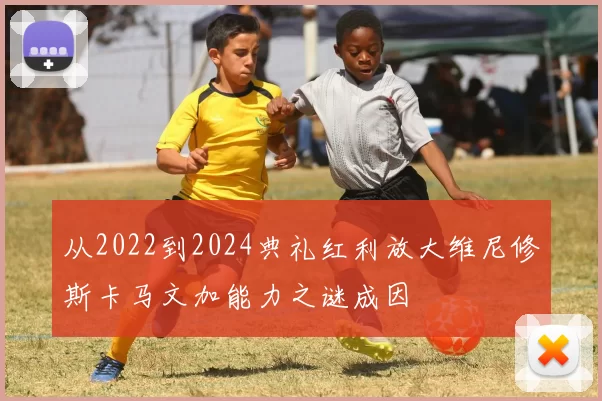 从2022到2024典礼红利放大维尼修斯卡马文加能力之谜成因